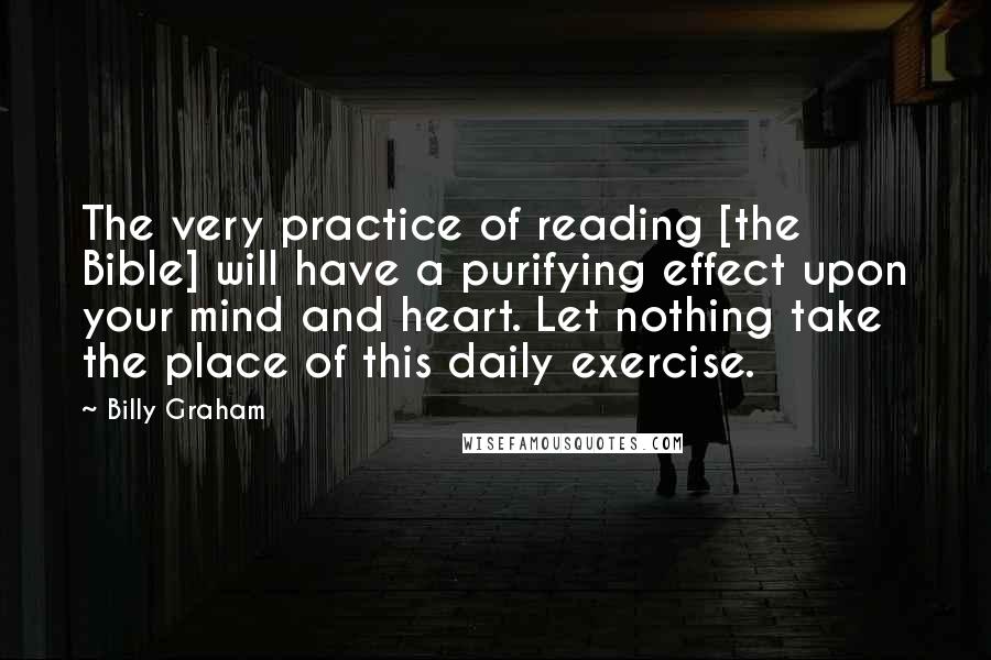 Billy Graham Quotes: The very practice of reading [the Bible] will have a purifying effect upon your mind and heart. Let nothing take the place of this daily exercise.