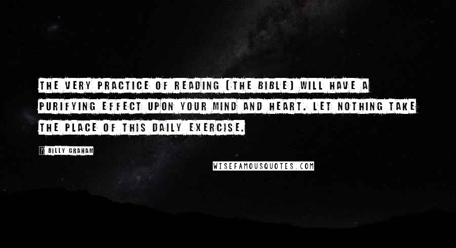 Billy Graham Quotes: The very practice of reading [the Bible] will have a purifying effect upon your mind and heart. Let nothing take the place of this daily exercise.