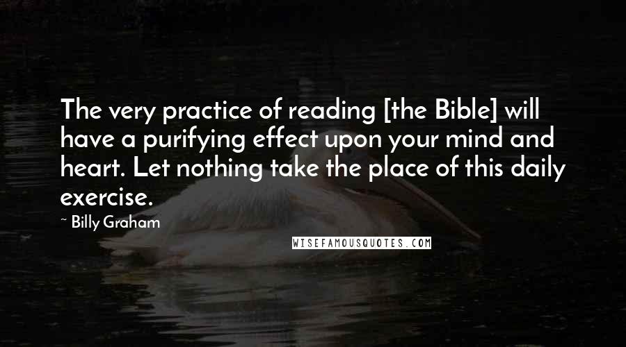 Billy Graham Quotes: The very practice of reading [the Bible] will have a purifying effect upon your mind and heart. Let nothing take the place of this daily exercise.