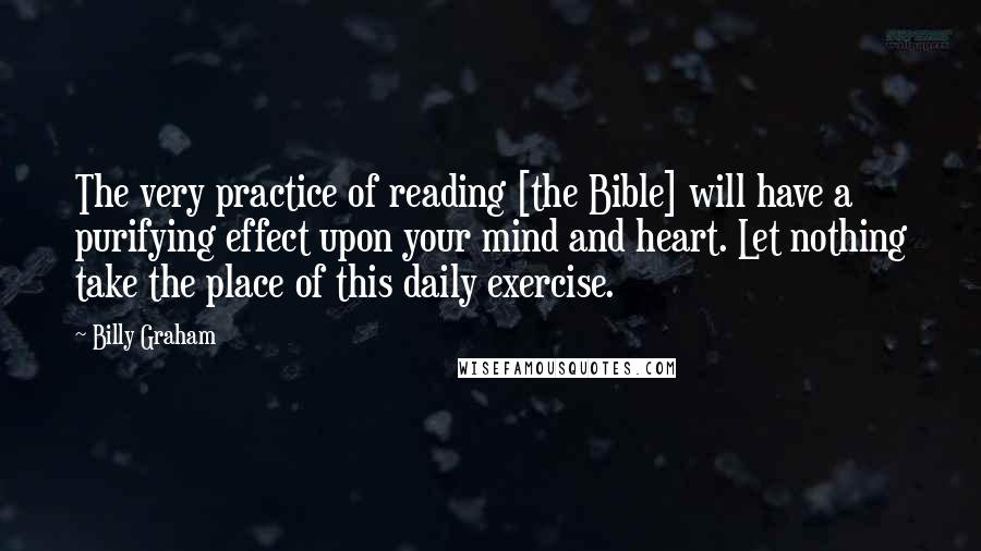 Billy Graham Quotes: The very practice of reading [the Bible] will have a purifying effect upon your mind and heart. Let nothing take the place of this daily exercise.