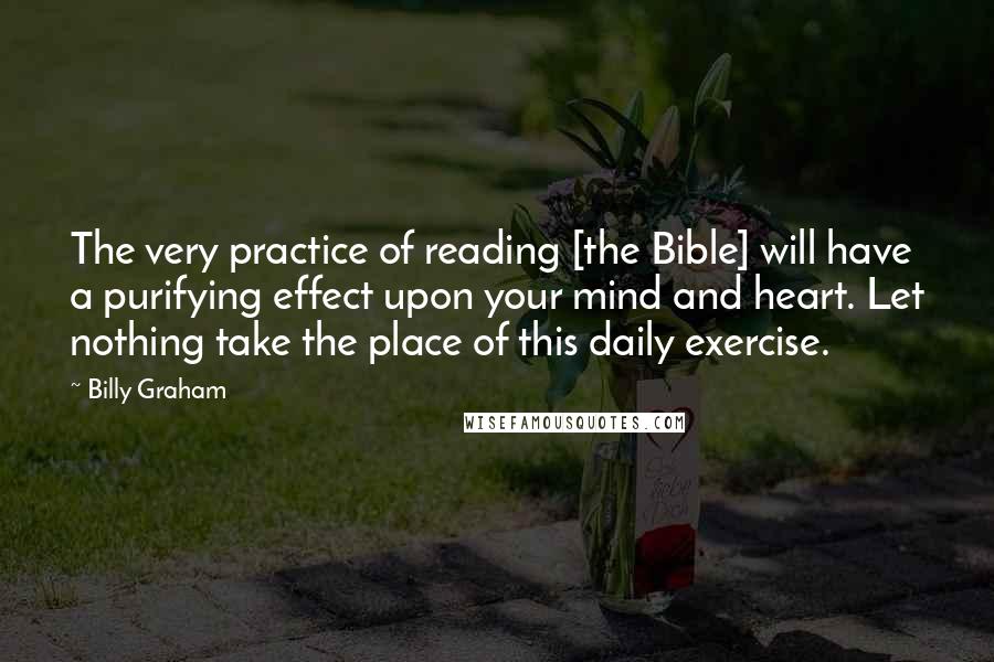 Billy Graham Quotes: The very practice of reading [the Bible] will have a purifying effect upon your mind and heart. Let nothing take the place of this daily exercise.