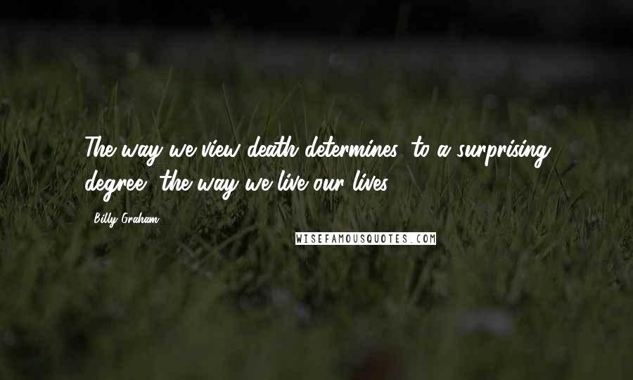 Billy Graham Quotes: The way we view death determines, to a surprising degree, the way we live our lives.