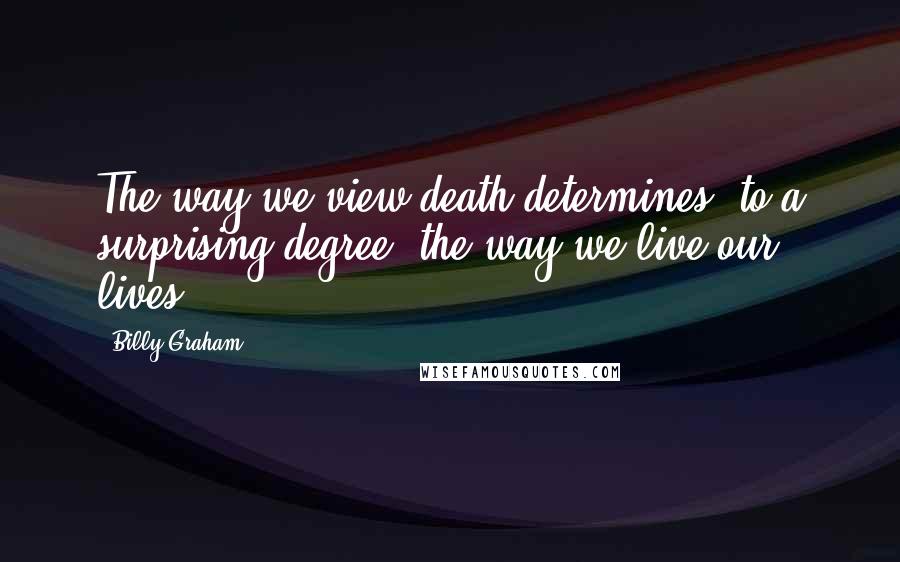 Billy Graham Quotes: The way we view death determines, to a surprising degree, the way we live our lives.