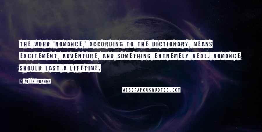 Billy Graham Quotes: The word 'romance,' according to the dictionary, means excitement, adventure, and something extremely real. Romance should last a lifetime.
