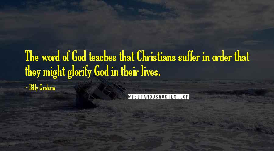 Billy Graham Quotes: The word of God teaches that Christians suffer in order that they might glorify God in their lives.