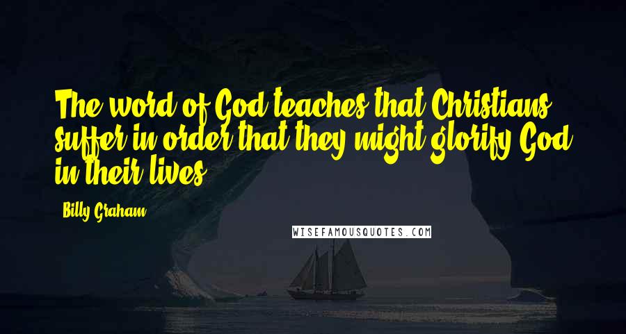 Billy Graham Quotes: The word of God teaches that Christians suffer in order that they might glorify God in their lives.