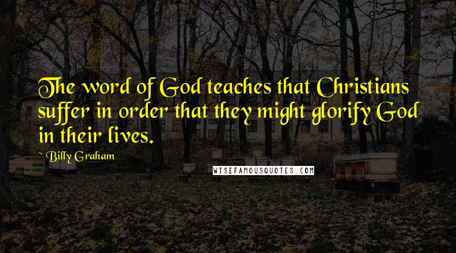 Billy Graham Quotes: The word of God teaches that Christians suffer in order that they might glorify God in their lives.