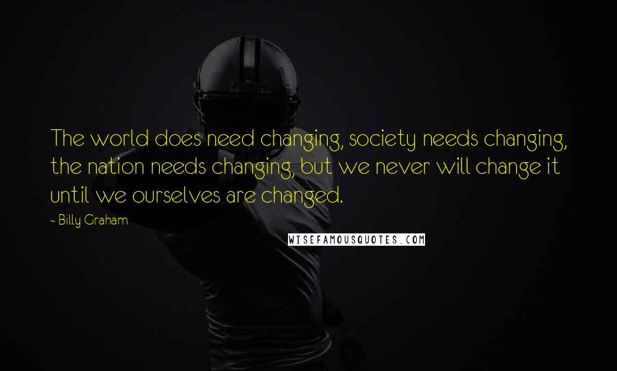 Billy Graham Quotes: The world does need changing, society needs changing, the nation needs changing, but we never will change it until we ourselves are changed.