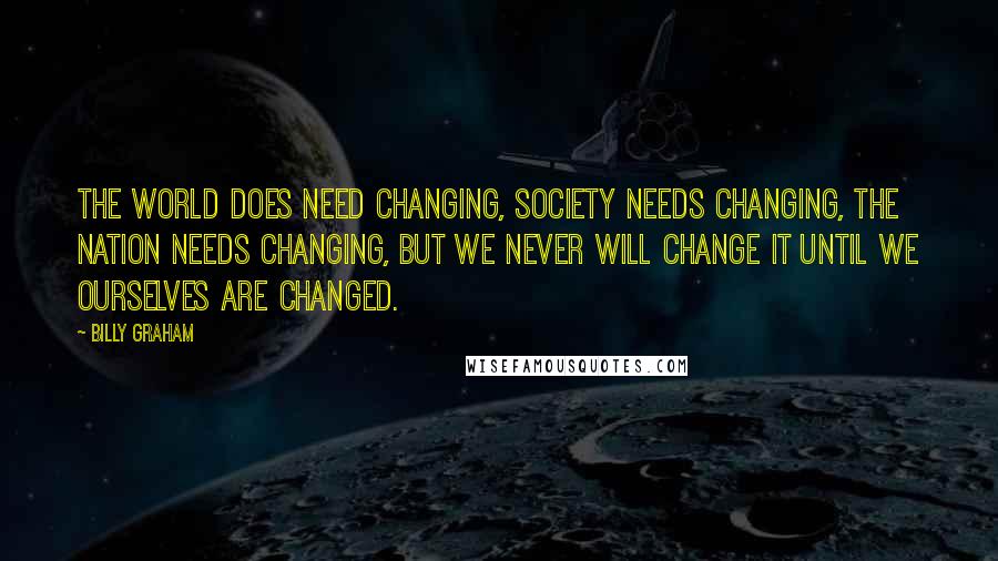 Billy Graham Quotes: The world does need changing, society needs changing, the nation needs changing, but we never will change it until we ourselves are changed.