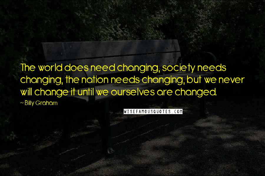 Billy Graham Quotes: The world does need changing, society needs changing, the nation needs changing, but we never will change it until we ourselves are changed.