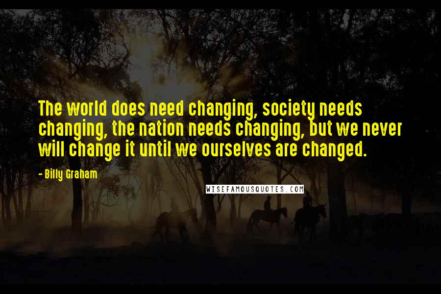 Billy Graham Quotes: The world does need changing, society needs changing, the nation needs changing, but we never will change it until we ourselves are changed.