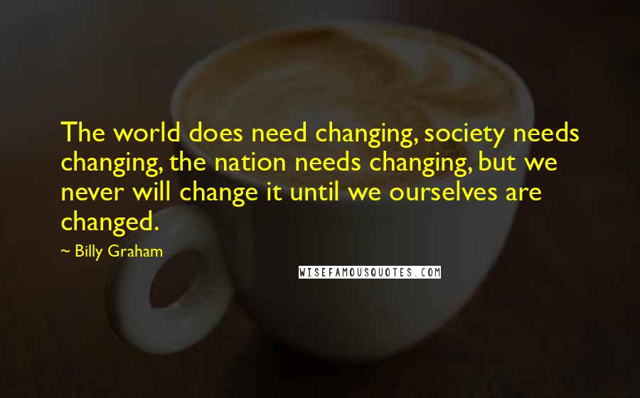 Billy Graham Quotes: The world does need changing, society needs changing, the nation needs changing, but we never will change it until we ourselves are changed.