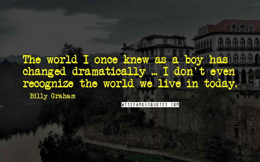 Billy Graham Quotes: The world I once knew as a boy has changed dramatically ... I don't even recognize the world we live in today.
