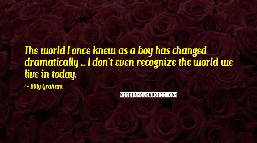 Billy Graham Quotes: The world I once knew as a boy has changed dramatically ... I don't even recognize the world we live in today.