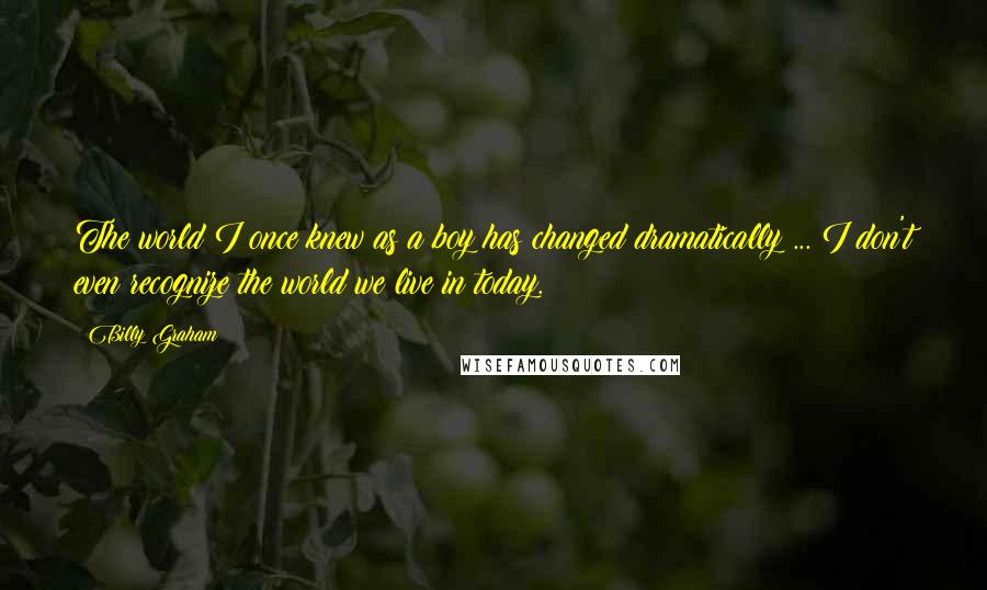Billy Graham Quotes: The world I once knew as a boy has changed dramatically ... I don't even recognize the world we live in today.
