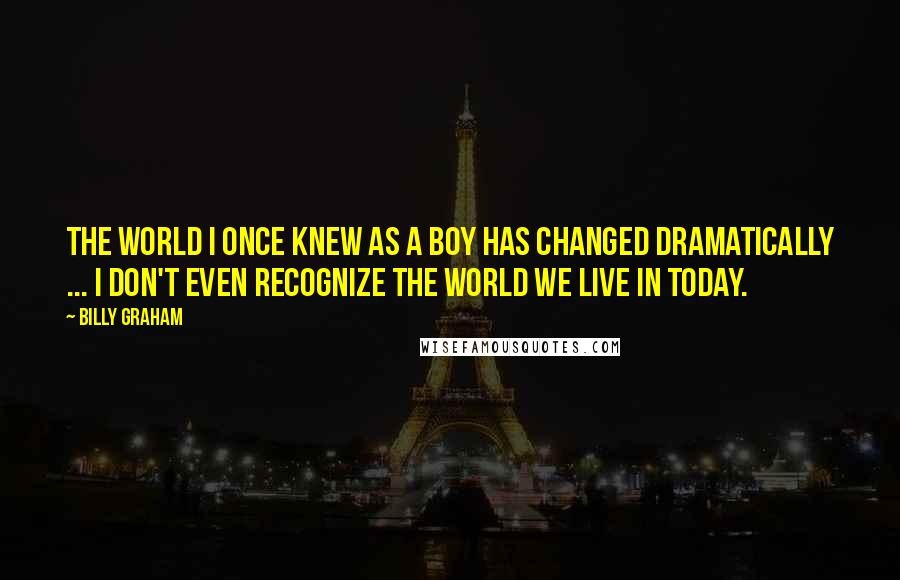 Billy Graham Quotes: The world I once knew as a boy has changed dramatically ... I don't even recognize the world we live in today.