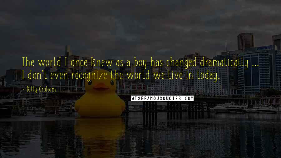 Billy Graham Quotes: The world I once knew as a boy has changed dramatically ... I don't even recognize the world we live in today.