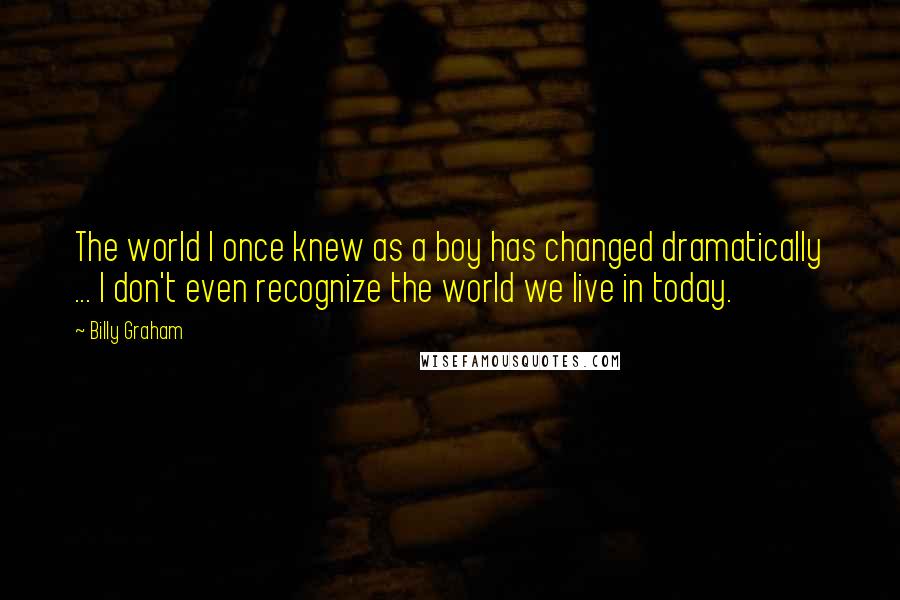 Billy Graham Quotes: The world I once knew as a boy has changed dramatically ... I don't even recognize the world we live in today.