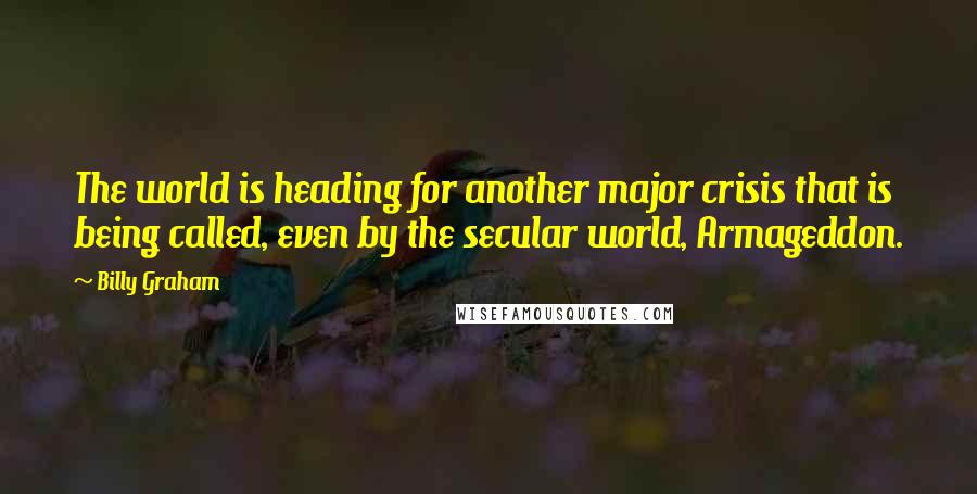 Billy Graham Quotes: The world is heading for another major crisis that is being called, even by the secular world, Armageddon.