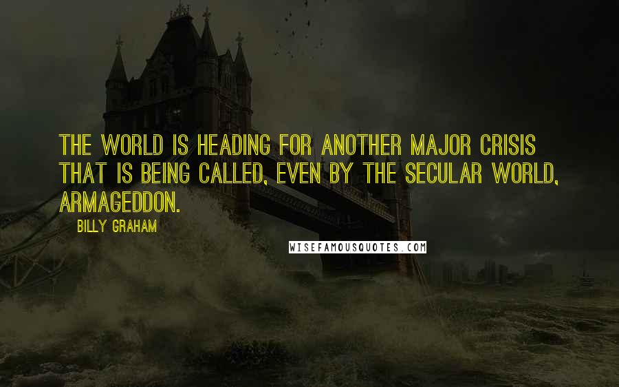 Billy Graham Quotes: The world is heading for another major crisis that is being called, even by the secular world, Armageddon.