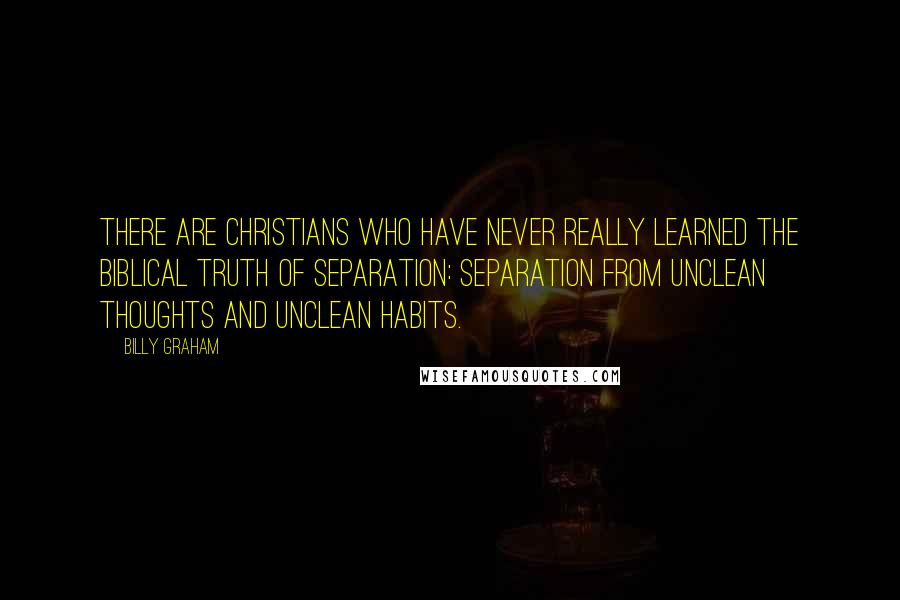 Billy Graham Quotes: There are Christians who have never really learned the biblical truth of separation: separation from unclean thoughts and unclean habits.