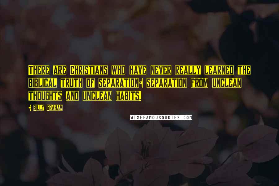 Billy Graham Quotes: There are Christians who have never really learned the biblical truth of separation: separation from unclean thoughts and unclean habits.