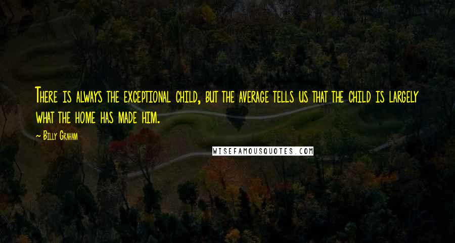 Billy Graham Quotes: There is always the exceptional child, but the average tells us that the child is largely what the home has made him.