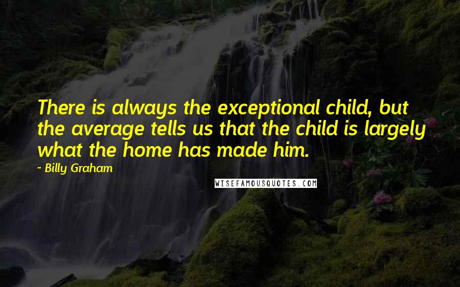 Billy Graham Quotes: There is always the exceptional child, but the average tells us that the child is largely what the home has made him.