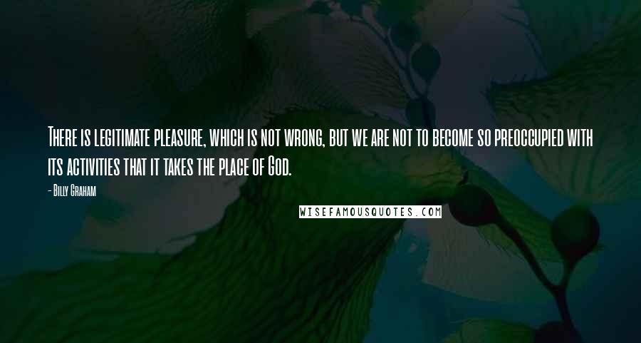 Billy Graham Quotes: There is legitimate pleasure, which is not wrong, but we are not to become so preoccupied with its activities that it takes the place of God.