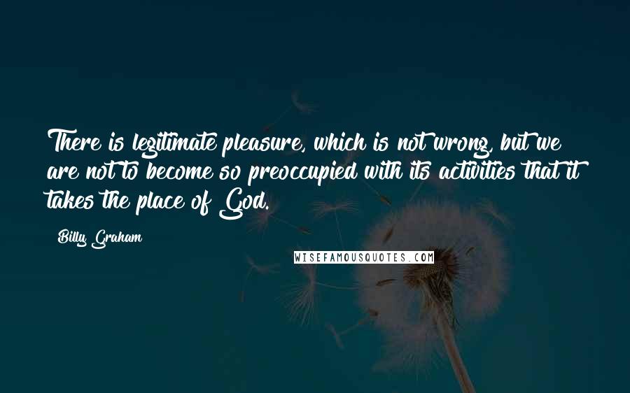 Billy Graham Quotes: There is legitimate pleasure, which is not wrong, but we are not to become so preoccupied with its activities that it takes the place of God.