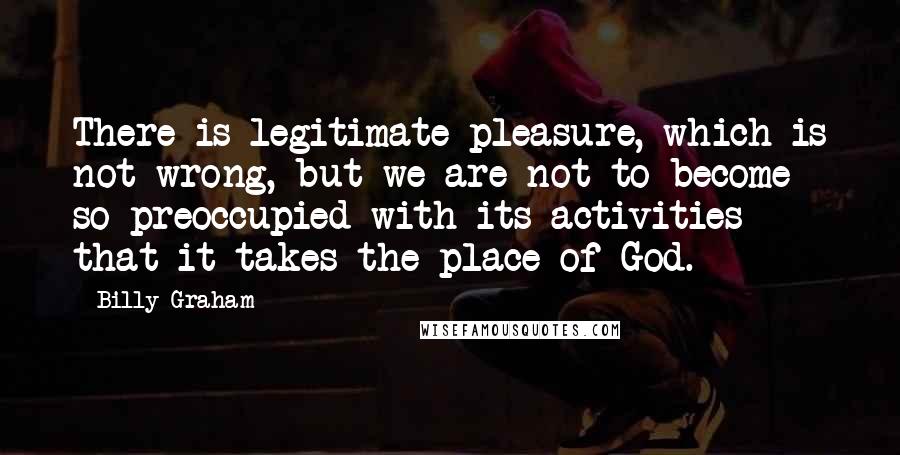 Billy Graham Quotes: There is legitimate pleasure, which is not wrong, but we are not to become so preoccupied with its activities that it takes the place of God.