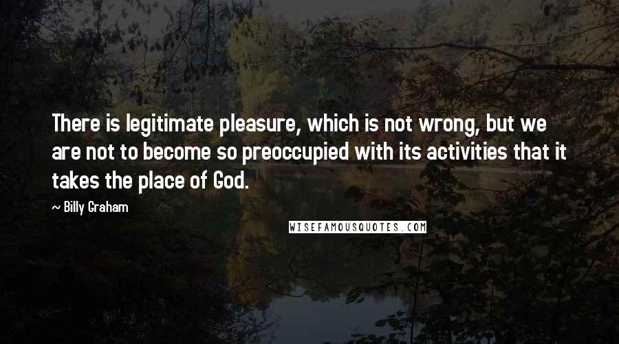 Billy Graham Quotes: There is legitimate pleasure, which is not wrong, but we are not to become so preoccupied with its activities that it takes the place of God.