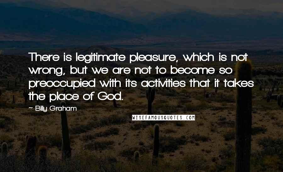 Billy Graham Quotes: There is legitimate pleasure, which is not wrong, but we are not to become so preoccupied with its activities that it takes the place of God.