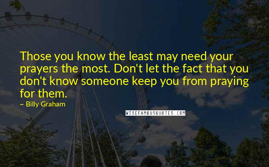 Billy Graham Quotes: Those you know the least may need your prayers the most. Don't let the fact that you don't know someone keep you from praying for them.