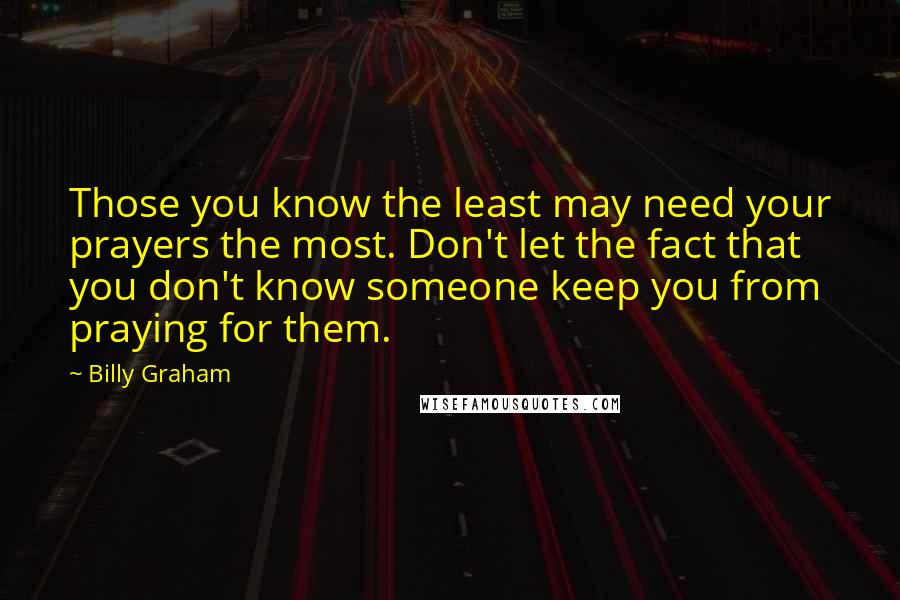 Billy Graham Quotes: Those you know the least may need your prayers the most. Don't let the fact that you don't know someone keep you from praying for them.