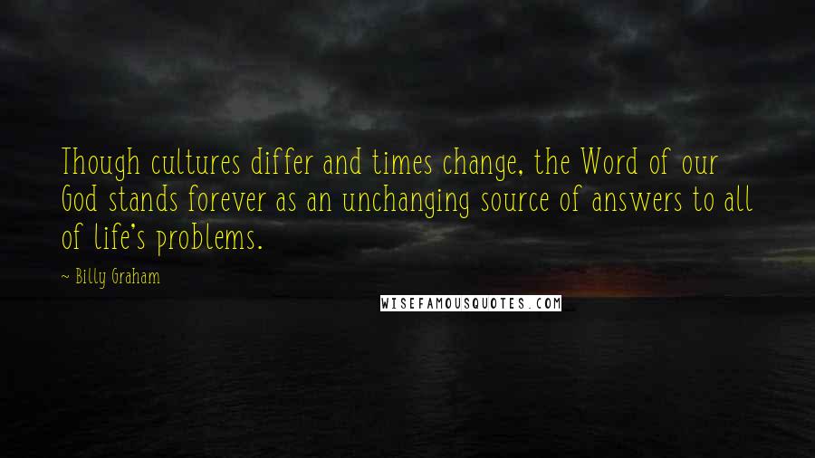 Billy Graham Quotes: Though cultures differ and times change, the Word of our God stands forever as an unchanging source of answers to all of life's problems.