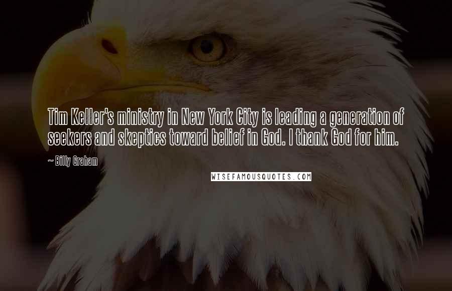 Billy Graham Quotes: Tim Keller's ministry in New York City is leading a generation of seekers and skeptics toward belief in God. I thank God for him.