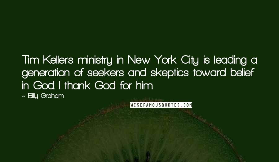 Billy Graham Quotes: Tim Keller's ministry in New York City is leading a generation of seekers and skeptics toward belief in God. I thank God for him.