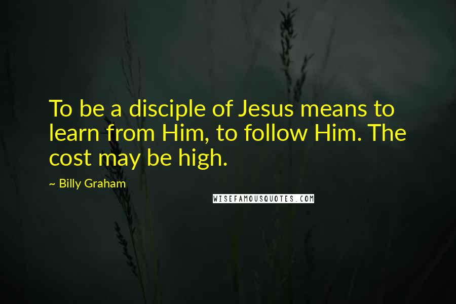 Billy Graham Quotes: To be a disciple of Jesus means to learn from Him, to follow Him. The cost may be high.