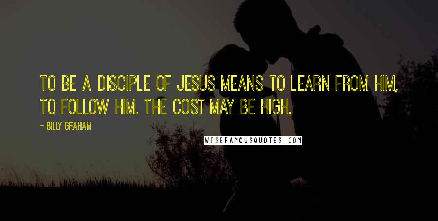 Billy Graham Quotes: To be a disciple of Jesus means to learn from Him, to follow Him. The cost may be high.