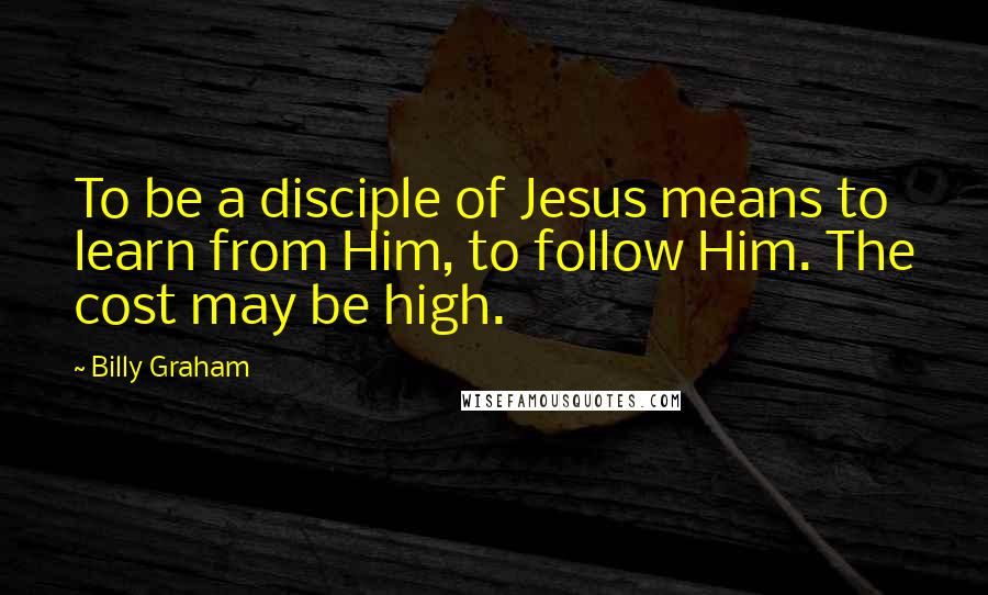 Billy Graham Quotes: To be a disciple of Jesus means to learn from Him, to follow Him. The cost may be high.