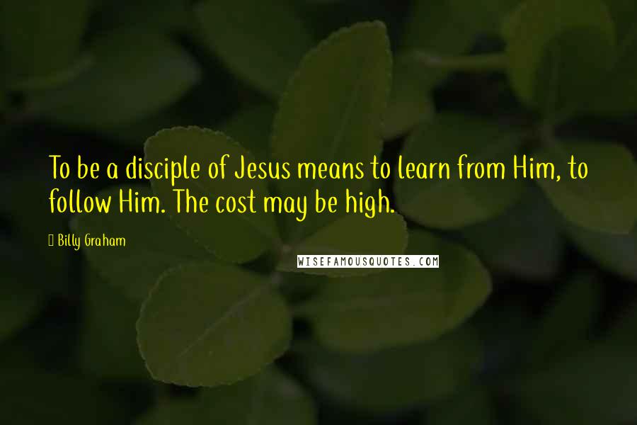 Billy Graham Quotes: To be a disciple of Jesus means to learn from Him, to follow Him. The cost may be high.