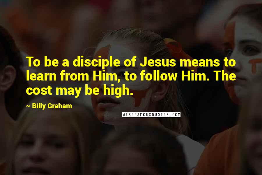 Billy Graham Quotes: To be a disciple of Jesus means to learn from Him, to follow Him. The cost may be high.