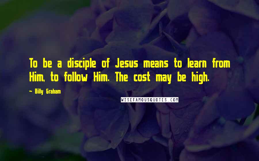 Billy Graham Quotes: To be a disciple of Jesus means to learn from Him, to follow Him. The cost may be high.