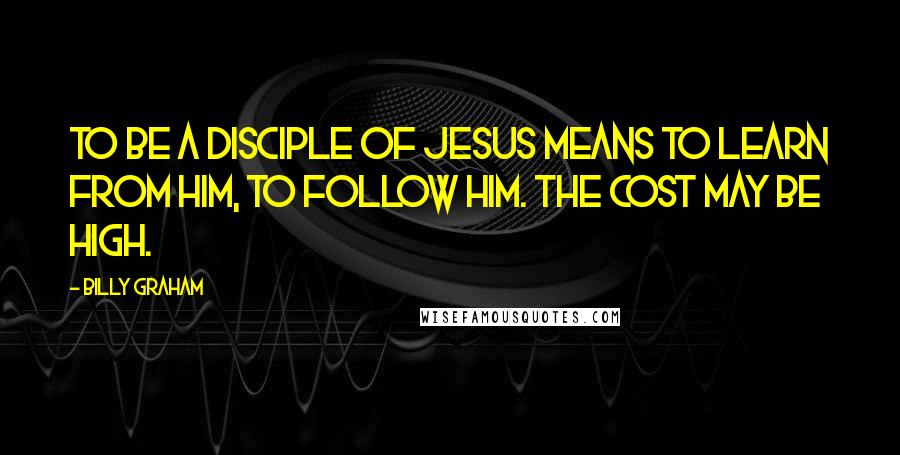 Billy Graham Quotes: To be a disciple of Jesus means to learn from Him, to follow Him. The cost may be high.