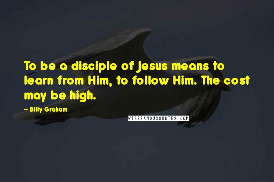 Billy Graham Quotes: To be a disciple of Jesus means to learn from Him, to follow Him. The cost may be high.