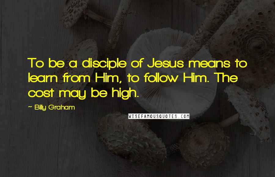 Billy Graham Quotes: To be a disciple of Jesus means to learn from Him, to follow Him. The cost may be high.