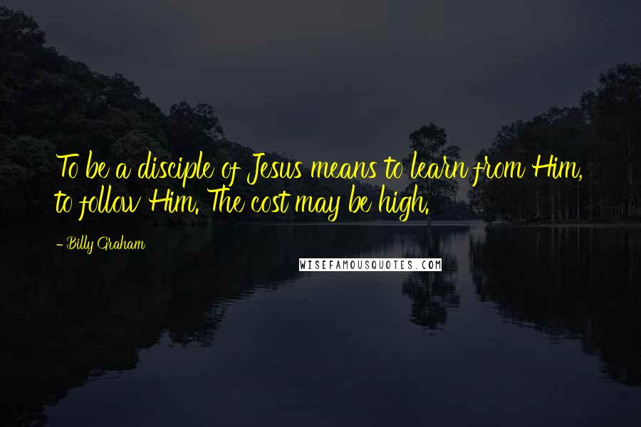 Billy Graham Quotes: To be a disciple of Jesus means to learn from Him, to follow Him. The cost may be high.