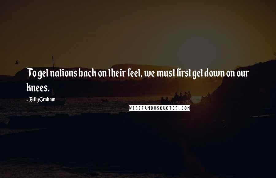 Billy Graham Quotes: To get nations back on their feet, we must first get down on our knees.