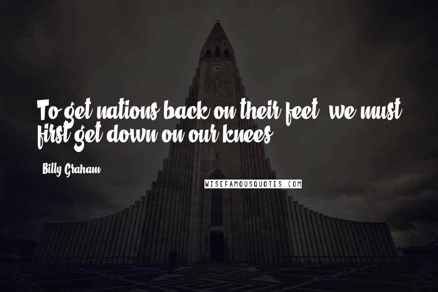 Billy Graham Quotes: To get nations back on their feet, we must first get down on our knees.